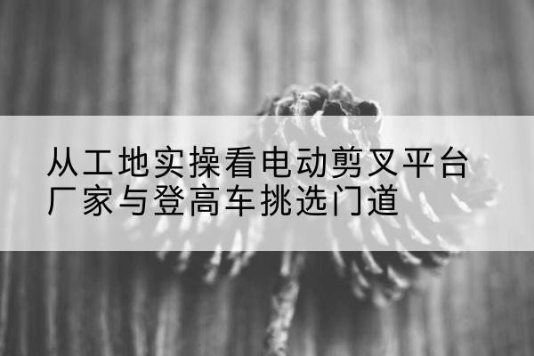金湾电动剪叉升降平台厂家-从工地实操看电动剪叉平台厂家与登高车挑选门道