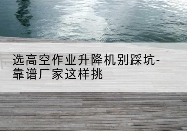 金湾剪叉式升降机厂家-选高空作业升降机别踩坑-靠谱厂家这样挑