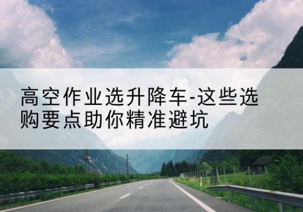金湾升降车厂家-高空作业选升降车-这些选购要点助你*避坑