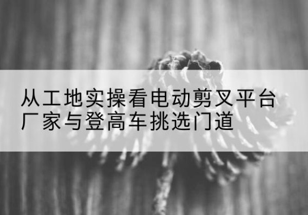金湾电动剪叉升降平台厂家-从工地实操看电动剪叉平台厂家与登高车挑选门道